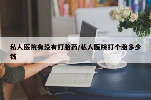 网上卖打胎药的微信私人医院有没有打胎药/私人医院打个胎多少钱