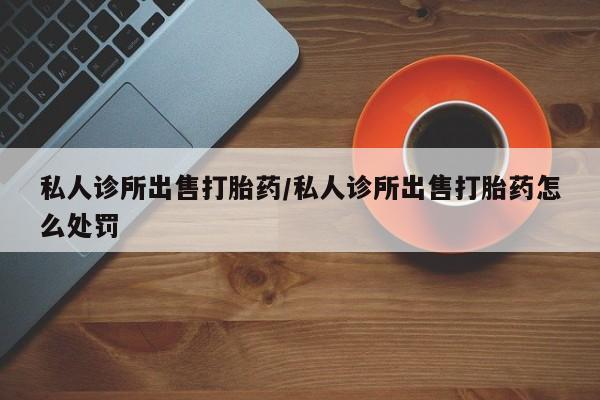 网上卖打胎药的微信私人诊所出售打胎药/私人诊所出售打胎药怎么处罚