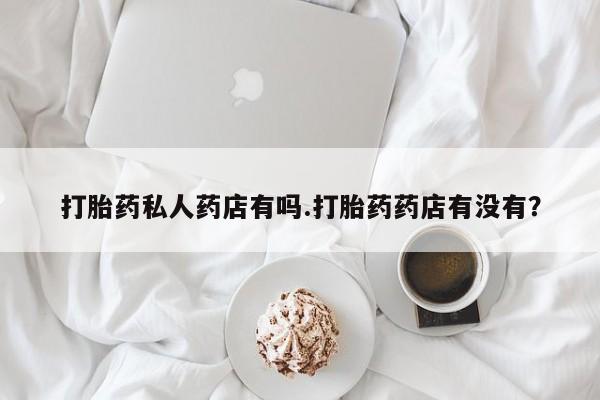 网上卖打胎药的微信打胎药私人药店有吗.打胎药药店有没有？