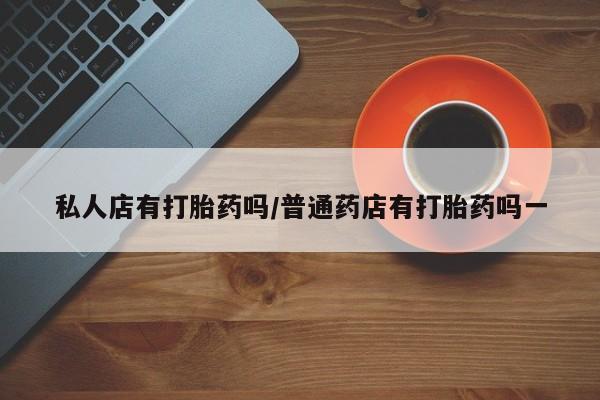 网上卖打胎药的微信私人店有打胎药吗/普通药店有打胎药吗一