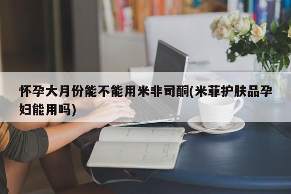 网上卖打胎药的微信怀孕大月份能不能用米非司酮(米菲护肤品孕妇能用吗)