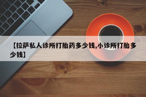 网上卖打胎药的微信【拉萨私人诊所打胎药多少钱,小诊所打胎多少钱】