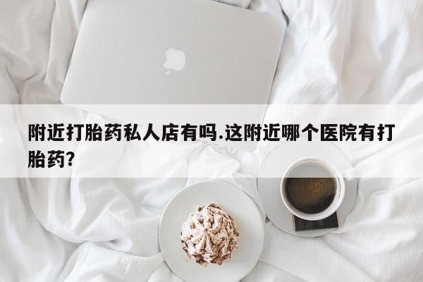 网上卖打胎药的微信附近打胎药私人店有吗.这附近哪个医院有打胎药？