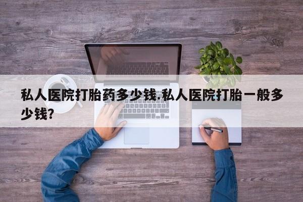 网上卖打胎药的微信私人医院打胎药多少钱.私人医院打胎一般多少钱？