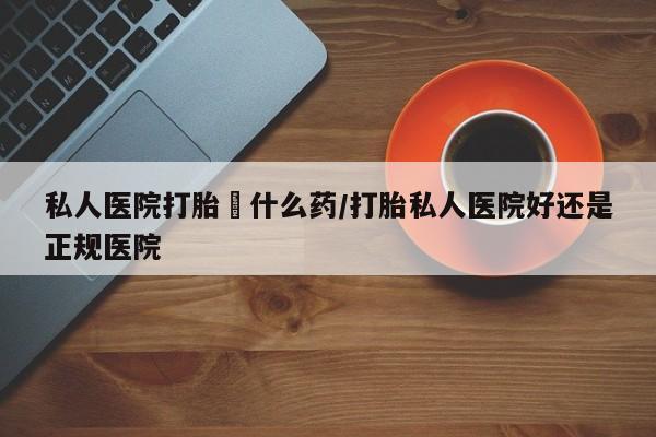 网上卖打胎药的微信私人医院打胎給什么药/打胎私人医院好还是正规医院