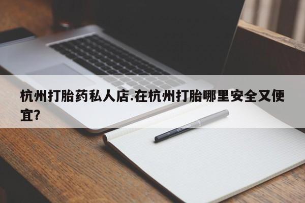 网上卖打胎药的微信杭州打胎药私人店.在杭州打胎哪里安全又便宜？